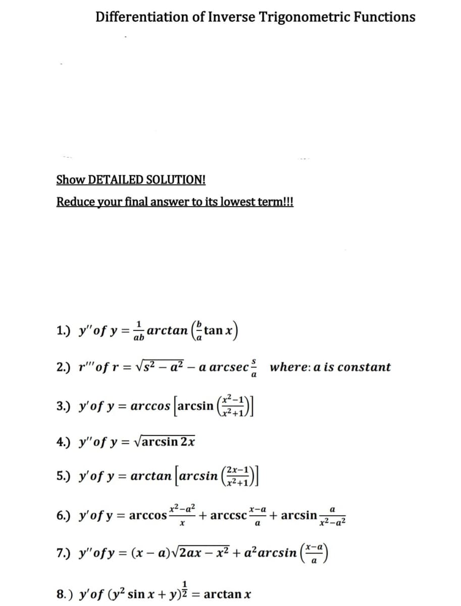 Differentiation of Inverse Trigonometric Functions
Show DETAILED SOLUTION!
Reduce your final answer to its lowest term!!!
1
1.) y"of y =arctan (tan x)
2.) r"'of r = vs² – a² – a arcsec where: a is constant
3.) y'of y = arccos arcsin
4.) y"of y = varcsin 2x
5.) y'of y = arctan arcsin (
x² -a²
6.) y'of y = arccos
x-a
a
+ arccsc
+ arcsin
x2-a?
a
x-a
7.) y"ofy = (x – a)V2ax – x² + a²arcsin
a
1
8.) y'of (y² sin x + y)Z = arctan x
