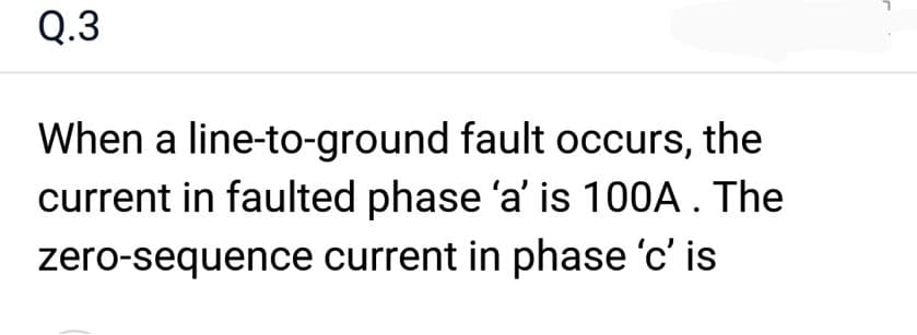 Q.3
When a line-to-ground fault occurs, the
current in faulted phase 'a' is 100A. The
zero-sequence current in phase 'c' is
r