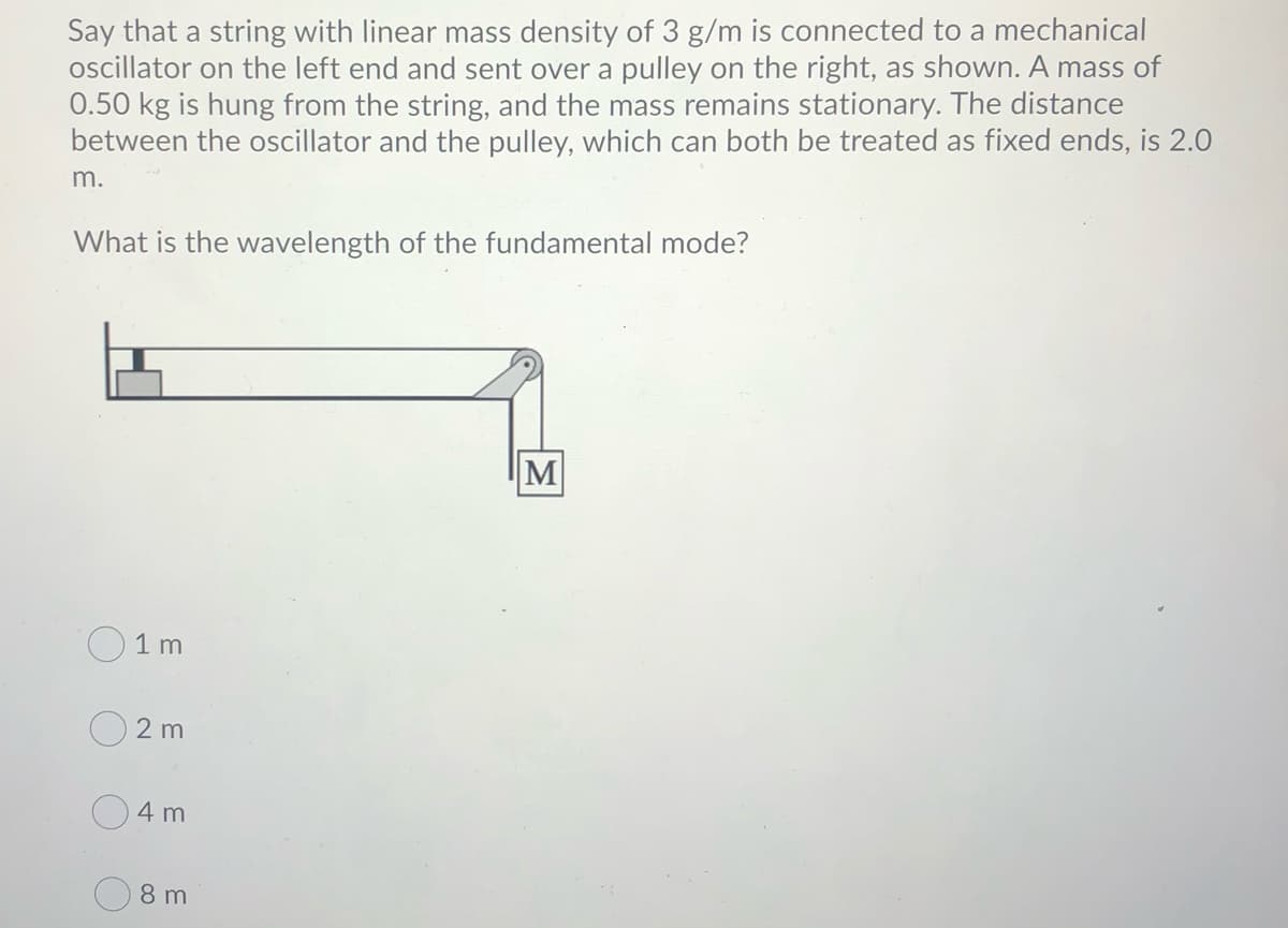 Say that a string with linear mass density of 3 g/m is connected to a mechanical
oscillator on the left end and sent over a pulley on the right, as shown. A mass of
0.50 kg is hung from the string, and the mass remains stationary. The distance
between the oscillator and the pulley, which can both be treated as fixed ends, is 2.0
m.
What is the wavelength of the fundamental mode?
M
O1 m
2 m
4 m
8 m
