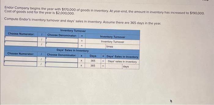 Endor Company begins the year with $170,000 of goods in inventory. At year-end, the amount in inventory has increased to $190,000.
Cost of goods sold for the year is $2,000,000.
Compute Endor's inventory turnover and days' sales in inventory. Assume there are 365 days in the year.
Choose Numerator: 1 Choose Denominator:
1
7
Choose Numerator:
Inventory Turnover
1
1
7
Days' Sales in Inventory
Choose Denominator: X
X
X
Days
365
365
Inventory Turnover
Inventory Turnover
times
Days' Sales in Inventory
= Days' sales in inventory
days
w