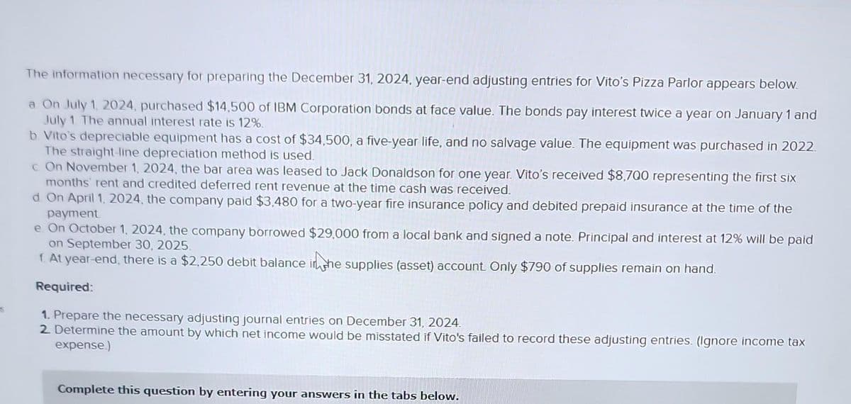 S
The information necessary for preparing the December 31, 2024, year-end adjusting entries for Vito's Pizza Parlor appears below.
a. On July 1, 2024, purchased $14,500 of IBM Corporation bonds at face value. The bonds pay interest twice a year on January 1 and
July 1. The annual interest rate is 12%.
b. Vito's depreciable equipment has a cost of $34,500, a five-year life, and no salvage value. The equipment was purchased in 2022.
The straight-line depreciation method is used.
c On November 1, 2024, the bar area was leased to Jack Donaldson for one year. Vito's received $8,700 representing the first six
months' rent and credited deferred rent revenue at the time cash was received.
d. On April 1, 2024, the company paid $3,480 for a two-year fire insurance policy and debited prepaid insurance at the time of the
payment
e On October 1, 2024, the company borrowed $29,000 from a local bank and signed a note. Principal and interest at 12% will be paid
on September 30, 2025.
f. At year-end, there is a $2,250 debit balance in the supplies (asset) account. Only $790 of supplies remain on hand.
Required:
1. Prepare the necessary adjusting journal entries on December 31, 2024.
2. Determine the amount by which net income would be misstated if Vito's failed to record these adjusting entries. (Ignore income tax
expense.)
Complete this question by entering your answers in the tabs below.