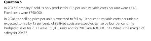 Question 5
In 20X7, Company E sold its only product for £16 per unit. Variable costs per unit were £7.40.
Fixed costs were £750,000.
In 20X8, the selling price per unit is expected to fall by 10 per cent, variable costs per unit are
expected to rise by 15 per cent, while fixed costs are expected to rise by four per cent. The
budgeted sales for 20X7 were 150,000 units and for 20X8 are 160,000 units. What is the margin of
safety for 20X8?