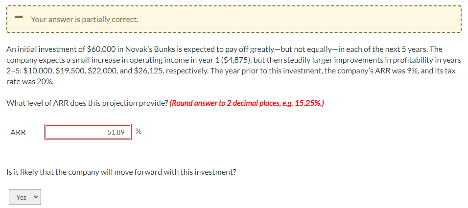 An initial investment of $60,000 in Novak's Bunks is expected to pay off greatly-but not equally-in each of the next 5 years. The
company expects a small increase in operating income in year 1 ($4,875), but then steadily larger improvements in profitability in years
2-5: $10,000, $19,500, $22,000, and $26,125, respectively. The year prior to this investment, the company's ARR was 9%, and its tax
rate was 20%.
What level of ARR does this projection provide? (Round answer to 2 decimal places, e.g. 15.25%.)
ARR
Your answer is partially correct.
Yes
51.89 %
Is it likely that the company will move forward with this investment?