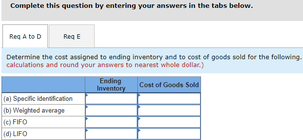 Complete this question by entering your answers in the tabs below.
Req A to D
Req E
Determine the cost assigned to ending inventory and to cost of goods sold for the following.
calculations and round your answers to nearest whole dollar.)
Cost of Goods Sold
(a) Specific identification
(b) Weighted average
(c) FIFO
(d) LIFO
Ending
Inventory