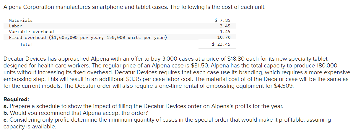 Alpena Corporation manufactures smartphone and tablet cases. The following is the cost of each unit.
$7.85
3.45
1.45
10.70
$ 23.45
Materials
Labor
Variable overhead
Fixed overhead ($1,605,000 per year; 150,000 units per year)
Total
Decatur Devices has approached Alpena with an offer to buy 3,000 cases at a price of $18.80 each for its new specialty tablet
designed for health care workers. The regular price of an Alpena case is $31.50. Alpena has the total capacity to produce 180,000
units without increasing its fixed overhead. Decatur Devices requires that each case use its branding, which requires a more expensive
embossing step. This will result in an additional $3.35 per case labor cost. The material cost of of the Decatur case will be the same as
for the current models. The Decatur order will also require a one-time rental of embossing equipment for $4,509.
Required:
a. Prepare a schedule to show the impact of filling the Decatur Devices order on Alpena's profits for the year.
b. Would you recommend that Alpena accept the order?
c. Considering only profit, determine the minimum quantity of cases in the special order that would make it profitable, assuming
capacity is available.