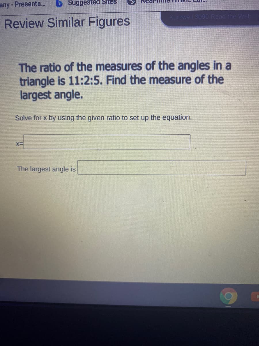 any- Presenta.
Suggested Sites
KLrzweil 3000 Read the Web
Review Similar Figures
The ratio of the measures of the angles in a
triangle is 11:2:5. Find the measure of the
largest angle.
Solve for x by using the given ratio to set up the equation.
X=
The largest angle is
