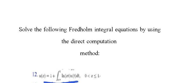 Solve the following Fredholm integral equations by using
the direct computation
method:
12. u(x) = 1 +
In(zt)u(t)dt, 0<ISI:
