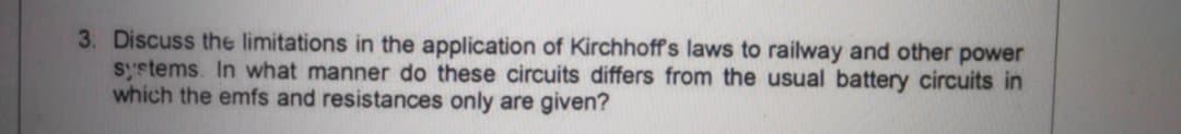 3. Discuss the limitations in the application of Kirchhoff's laws to railway and other power
systems. In what manner do these circuits differs from the usual battery circuits in
which the emfs and resistances only are given?
