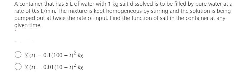 A container that has 5 L of water with 1 kg salt dissolved is to be filled by pure water at a
rate of 0.5 L/min. The mixture is kept homogeneous by stirring and the solution is being
pumped out at twice the rate of input. Find the function of salt in the container at any
given time.
OS (1) = 0.1(100 – t)² kg
S (t) = 0.01 (101)² kg