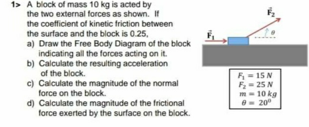 1> A block of mass 10 kg is acted by
the two external forces as shown. If
the coefficient of kinetic friction between
the surface and the block is 0.25,
a) Draw the Free Body Diagram of the block
indicating all the forces acting on it.
b) Calculate the resulting acceleration
of the block.
F,
c) Calculate the magnitude of the normal
force on the block.
F = 15 N
F2 = 25 N
m = 10 kg
e = 200
d) Calculate the magnitude of the frictional
force exerted by the surface on the block.
