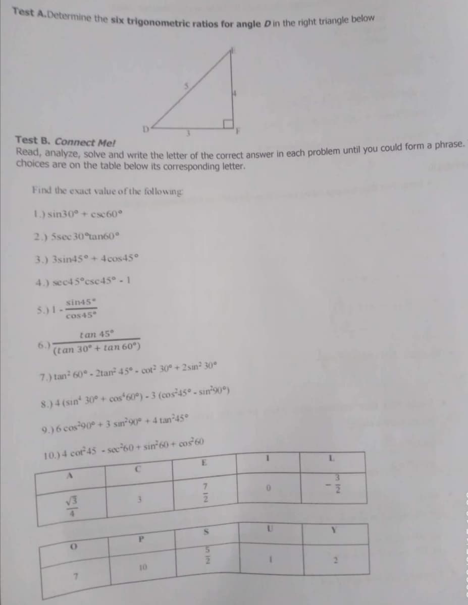 Test A.Determine the six trigonometric ratios for angle D in the right triangle below
Test B. Connect Me!
Kead, analyze, solve and write the letter of the correct answer in each problem until you could form a phrase.
choices are on the table below its corresponding letter.
Find the exact value of the following
1.) sin30°+ csc 60°
2.) 5sec 30°an60°
3.) 3sin45° + 4 cos45°
4.) sec45°csc45° -1
sin45
5.)1-
cos45°
tan 45°
6.)
(tan 30° + tan 60°)
7.) tan 60° - 2tan 45° - cot 30° + 2sin² 30°
8.)4 (sin 30° + cos*60°) - 3 (cos²45° - sin°90°)
9.)6 cos 90° + 3 sin 90° + 4 tan²45°
10.) 4 cot 45 -see-60 + sin 60+ cos 60
L.
7.
V3
3.
5.
IN
10
2.
7.
