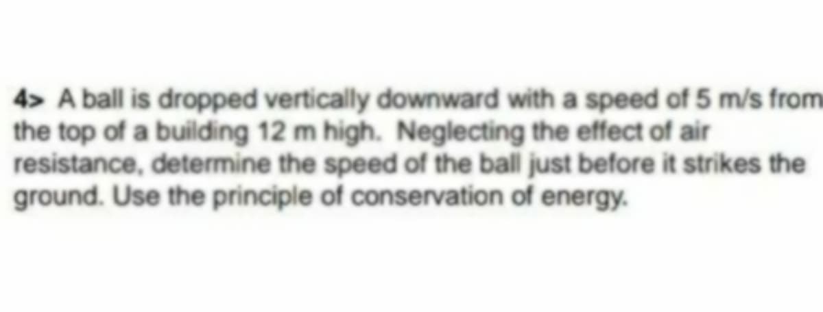 4> A ball is dropped vertically downward with a speed of 5 m/s from
the top of a building 12 m high. Neglecting the effect of air
resistance, determine the speed of the ball just before it strikes the
ground. Use the principle of conservation of energy.

