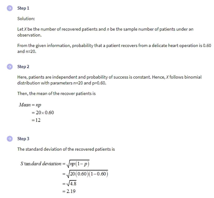 Step 1
Solution:
Let X be the number of recovered patients and n be the sample number of patients under an
observation.
From the given information, probability that a patient recovers from a delicate heart operation is 0.60
and n=20.
Step 2
Here, patients are independent and probability of success is constant. Hence, X follows binomial
distribution with parameters n=20 and p=0.60.
Then, the mean of the recover patients is
Меan %3D пр
= 20x0.60
=12
Step 3
The standard deviation of the recovered patients is
S tan dard deviation= Jnp(1- p)
20(0.60)(1-0.60)
=V4.8
= 2.19
