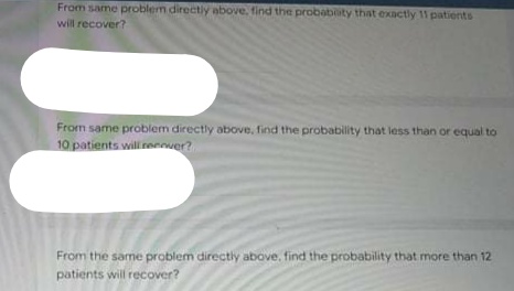 From same problem directily above. find the probability that exactly 11 patients
will recover?
From same problem directly above, find the probability that less than or equal to
10 patients willireenver?
From the samne problem directly above, find the probability that more than 12
patients will recover?
