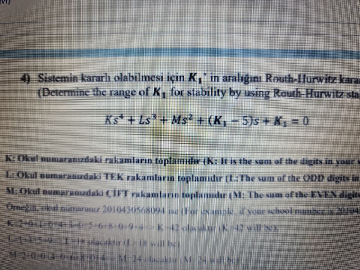 4) Sistemin kararlı olabilmesi için K,' in aralığını Routh-Hurwitz karan
(Determine the range of K, for stability by using Routh-Hurwitz sta
Ks + Ls3 + Ms² + (K, - 5)s + K = 0
K: Okul numaranızdaki rakamların toplamıdır (K: It is the sum of the digits in your s
L: Okul numaranızdaki TEK rakamların toplamıdır (L:The sum of the ODD digits in
M: Okul numaranızdaki ÇİFT rakamların toplamıdır (M: The sum of the EVEN digits
Omegin, okul numaranız 2010430568094 ise (For example, if your school number is 20104
K 20 1-0-43-0+5-6+8+0+9-4 K 42 olacaktur (K-42 will bek
L13-5-9 L 18 olacaktir(L-18 will be)
M 2+0 014-0-6+8 0+4 M 24 olacaktır (M 24 will bek
