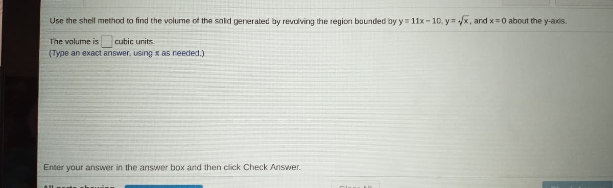 Use the shell method to find the volume of the solid generated by revolving the region bounded by y = 11x - 10, y = x, and x =0 about the y-axis.
The volume is cubic units.
(Type an exact answer, using t as needed.)
Enter your answer in the answer box and then click Check Answer.
