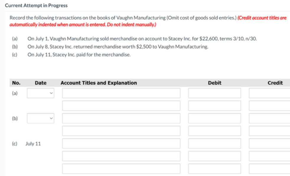 Current Attempt in Progress
Record the following transactions on the books of Vaughn Manufacturing (Omit cost of goods sold entries.) (Credit account titles are
automatically indented when amount is entered. Do not indent manually.)
On July 1, Vaughn Manufacturing sold merchandise on account to Stacey Inc. for $22,600, terms 3/10, n/30.
On July 8, Stacey Inc. returned merchandise worth $2,500 to Vaughn Manufacturing.
On July 11, Stacey Inc. paid for the merchandise.
(a)
(b)
(c)
No.
Date
Account Titles and Explanation
Debit
Credit
(a)
(b)
(c)
July 11
