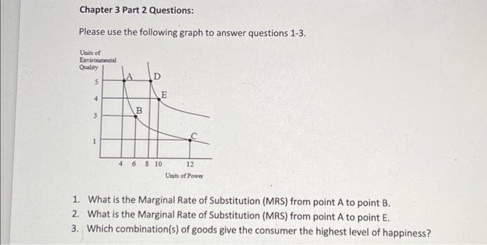 Chapter 3 Part 2 Questions:
Please use the following graph to answer questions 1-3.
Units of
Environmental
Quality
5
4
3
B
D
E
4 6 8 10
12
Units of Power
1. What is the Marginal Rate of Substitution (MRS) from point A to point B.
2. What is the Marginal Rate of Substitution (MRS) from point A to point E.
3. Which combination(s) of goods give the consumer the highest level of happiness?
