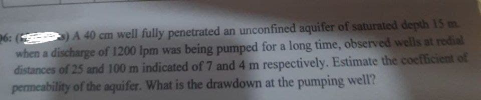 26: ( ) A 40 cm well fully penetrated an unconfined aquifer of saturated depth 15 m.
when a discharge of 1200 Ipm was being pumped for a long time, observed wells at redial
distances of 25 and 100 m indicated of 7 and 4 m respectively. Estimate the coefficient of
permeability of the aquifer. What is the drawdown at the pumping well?
