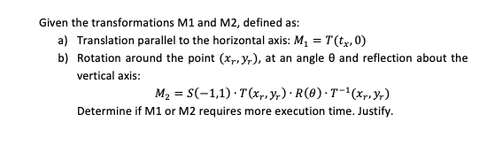 Given the transformations M1 and M2, defined as:
a) Translation parallel to the horizontal axis: M, = T(t,x, 0)
b) Rotation around the point (x,, y,), at an angle e and reflection about the
vertical axis:
M2 = S(-1,1) · T(xp, y;,) · R(0) ·T-'(x,, Yr)
Determine if M1 or M2 requires more execution time. Justify.
