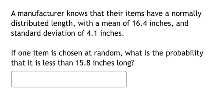 A manufacturer knows that their items have a normally
distributed length, with a mean of 16.4 inches, and
standard deviation of 4.1 inches.
If one item is chosen at random, what is the probability
that it is less than 15.8 inches long?
