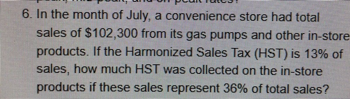6. In the month of July, a convenience store had total
sales of $102,300 from its gas pumps and other in-store
products. If the Harmonized Sales Tax (HST) is 13% of
sales, how much HST was collected on the in-store
products if these sales represent 36% of total sales?