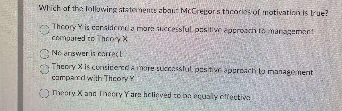 Which of the following statements about McGregor's theories of motivation is true?
Theory Y is considered a more successful, positive approach to management
compared to Theory X
No answer is correct
Theory X is considered a more successful, positive approach to management
compared with Theory Y
Theory X and Theory Y are believed to be equally effective