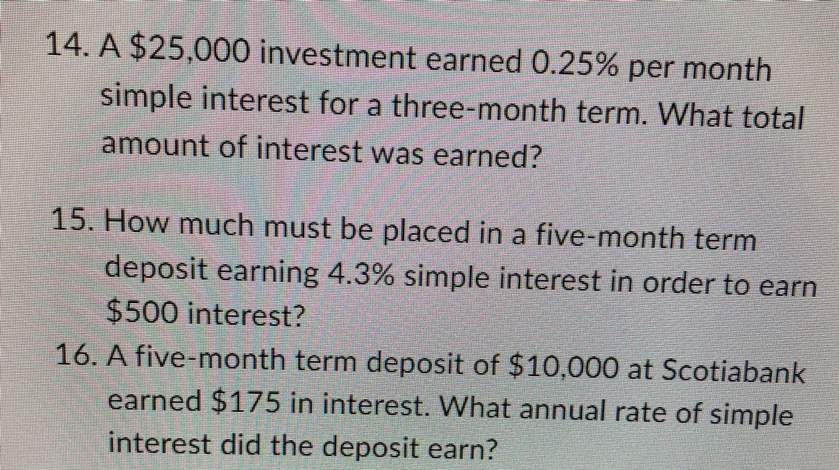 14. A $25,000 investment earned 0.25% per month
simple interest for a three-month term. What total
amount of interest was earned?
15. How much must be placed in a five-month term
deposit earning 4.3% simple interest in order to earn
$500 interest?
16. A five-month term deposit of $10,000 at Scotiabank
earned $175 in interest. What annual rate of simple
interest did the deposit earn?