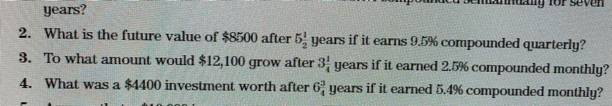 years?
2. What is the future value of $8500 after 5 years if it earns 9.5% compounded quarterly?
3. To what amount would $12,100 grow after 3
years if it earned 2.5% compounded monthly?
4. What was a $4400 investment worth after 6 years if it earned 5.4% compounded monthly?