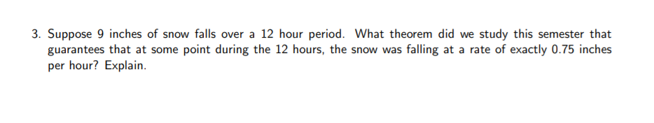 3. Suppose 9 inches of snow falls over a 12 hour period. What theorem did we study this semester that
guarantees that at some point during the 12 hours, the snow was falling at a rate of exactly 0.75 inches
per hour? Explain.
