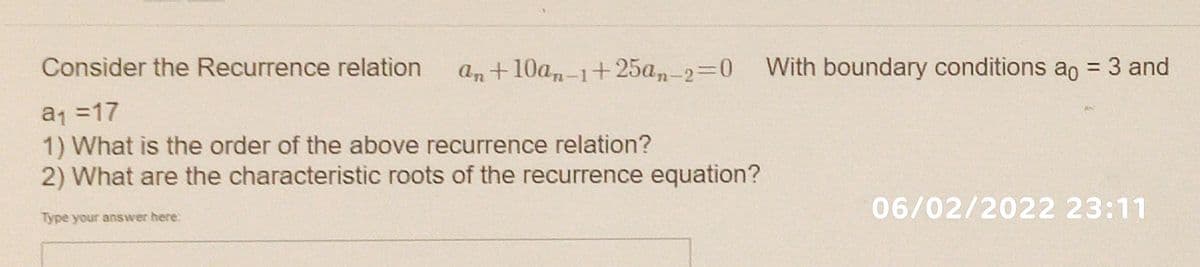 Consider the Recurrence relation
an+10an-1+25a,-2=0 With boundary conditions ao = 3 and
a1 =17
1) What is the order of the above recurrence relation?
2) What are the characteristic roots of the recurrence equation?
06/02/2022 23:11
Type your answer here:
