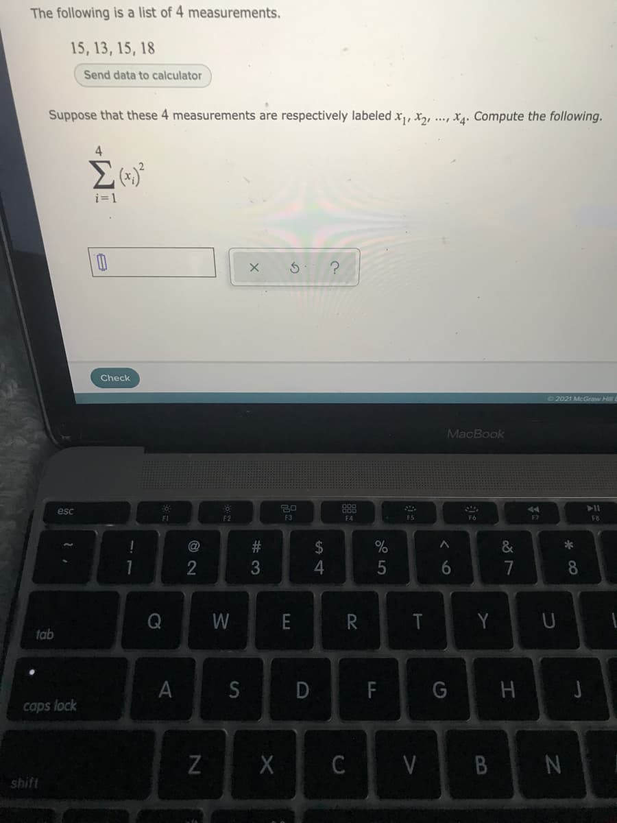 The following is a list of 4 measurements.
15, 13, 15, 18
Send data to calculator
Suppose that these 4 measurements are respectively labeled x, x, ..., X4. Compute the following.
i=1
Check
O 2021 McGraw Hill
MacBook
888
F4
esc
F2
F3
F5
F6
F7
FB
$
&
1
6.
7
8.
W
E
R
Y
tab
A
S
D
F
G
caps lock
C
V
B N
shift
# 3
