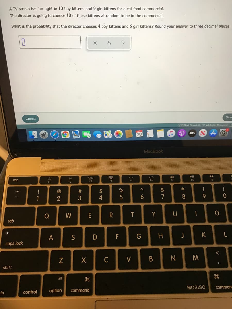 A TV studio has brought in 10 boy kittens and 9 girl kittens for a cat food commercial.
The director is going to choose 10 of these kittens at random to be in the commercial.
What is the probability that the director chooses 4 boy kittens and 6 girl kittens? Round your answer to three decimal places.
Save
Check
O 2021 McGraw Hill LLC. All Rights Reserved
étv
20
MacBook
esc
F8
F9
F
F6
EZ
F1
F2
F3
F4
!
@
$
%
&
*
1
4
7
8.
9.
W
E
R
Y
U
tab
A
S
F
G
H.
J
K
caps lock
Z
C
V
N
shift
alt
MOSISO
comman
control
option
command
fn
V
B
く○
D
#3
