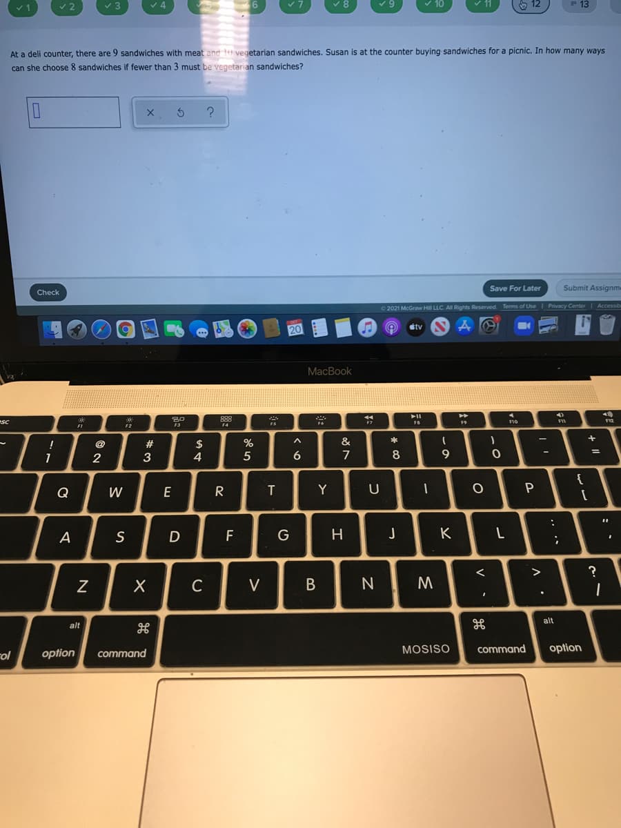 13
At a deli counter, there are 9 sandwiches with meat and tu vegetarian sandwiches. Susan is at the counter buying sandwiches for a picnic. In how many ways
can she choose 8 sandwiches if fewer than 3 must be vegetarian sandwiches?
Save For Later
Submit Assignm
Check
2021 McGraw Hill LLC. Al Rights Reserved. Terms of Use Privacy Center Accessib
stv
MacBook
SC
888
F9
F10
FII
FI
F4
#
$
&
1
2
3
4
6
{
Q
W
E
R
T
Y
P
A
S
F
G
>
?
C
V
alt
alt
MOSISO
command
option
rol
option
command
..
