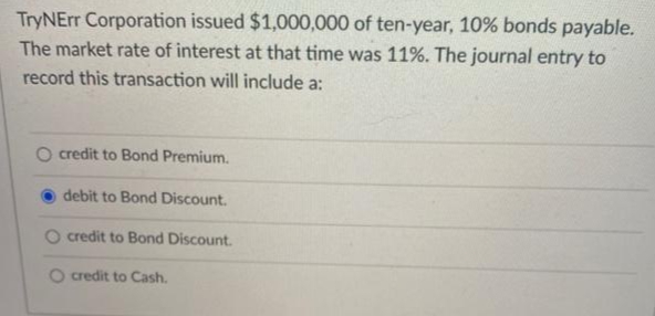 TryNErr Corporation issued $1,000,000 of ten-year, 10% bonds payable.
The market rate of interest at that time was 11%. The journal entry to
record this transaction will include a:
O credit to Bond Premium.
debit to Bond Discount.
O credit to Bond Discount.
O credit to Cash.
