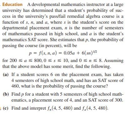 Education A developmental mathematics instructor at a large
university has determined that a student's probability of suc-
cess in the university's pass/fail remedial algebra course is a
function of s, n, and a, where s is the student's score on the
departmental placement exam, n is the number of semesters
of mathematics passed in high school, and a is the student's
mathematics SAT score. She estimates that p, the probability of
passing the course (in percent), will be
p = f(s, n, a) = 0.05a + 6(sn)2
for 200 s a s 800, 0 < s < 10, and 0 s ns 8. Assuming
that the above model has some merit, find the following.
(a) If a student scores 6 on the placement exam, has taken
4 semesters of high school math, and has an SAT score of
460, what is the probability of passing the course?
(b) Find p for a student with 5 semesters of high school math-
ematics, a placement score of 4, and an SAT score of 300.
(c) Find and interpret f,(4, 5, 480) and f.(4, 5, 480).
