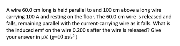 A wire 60.0 cm long is held parallel to and 100 cm above a long wire
carrying 100 A and resting on the floor. The 60.0-cm wire is released and
falls, remaining parallel with the current-carrying wire as it falls. What is
the induced emf on the wire 0.200 s after the wire is released? Give
your answer in pV. (g=10 m/s² )
