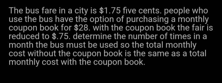 The bus fare in a city is $1.75 five cents. people who
use the bus have the option of purchasing a monthly
coupon book for $28. with the coupon book the fair is
reduced to $.75. determine the number of times in a
month the bus must be used so the total monthly
cost without the coupon book is the same as a total
monthly cost with the coupon book.