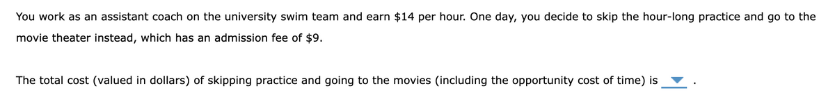 You work as an assistant coach on the university swim team and earn $14 per hour. One day, you decide to skip the hour-long practice and go to the
movie theater instead, which has an admission fee of $9.
The total cost (valued in dollars) of skipping practice and going to the movies (including the opportunity cost of time) is
