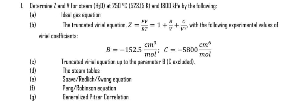 1. Determine Z and V for steam (H20) at 250 °C (523.15 K) and 1800 kPa by the following:
(a)
Ideal gas equation
PV
(b)
The truncated virial equation, Z =
RT
1+
with the following experimental values of
virial coefficients:
ст3
В 3D— 152.5
mol' C = -5800-
mol
стб
(c)
(d)
(e)
(F)
Truncated virial equation up to the parameter B (C excluded).
The steam tables
Soave/Redlich/Kwong equation
Peng/Robinson equation
Generalized Pitzer Correlation
(6)
