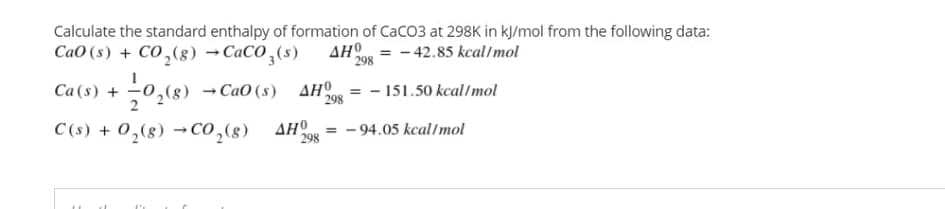 Calculate the standard enthalpy of formation of CaCO3 at 298K in kJ/mol from the following data:
CaO (s) + CO,(8) →CaCO,(s)
AH = - 42.85 kcal/mol
298
Ca (s) +
2,(g) →CaO (s) AHO = - 151.50 kcal/mol
298
C(s) + 0,(8) →CO,(s)
AHO
298
- 94.05 kcal/mol
