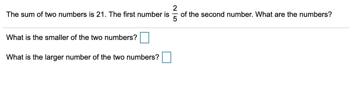 2
of the second number. What are the numbers?
The sum of two numbers is 21. The first number is
What is the smaller of the two numbers?
What is the larger number of the two numbers?
