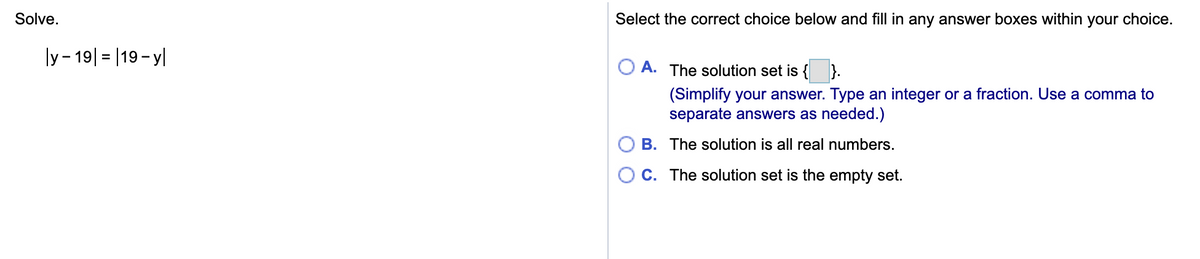 Solve.
Select the correct choice below and fill in any answer boxes within your choice.
ly- 19| = |19-y|
A. The solution set is { }.
(Simplify your answer. Type an integer or a fraction. Use a comma to
separate answers as needed.)
B. The solution is all real numbers.
O C. The solution set is the empty set.
