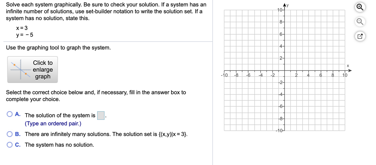 Solve each system graphically. Be sure to check your solution. If a system has an
infinite number of solutions, use set-builder notation to write the solution set. If a
system has no solution, state this.
Ay
10-
8-
X = 3
y = - 5
6-
4-
Use the graphing tool to graph the system.
2-
Click to
X
enlarge
graph
->
-10
-8
-6
-4
-2
4
8
10
-2-
Select the correct choice below and, if necessary, fill in the answer box to
complete your choice.
-4-
-6-
O A. The solution of the system is
-8-
(Type an ordered pair.)
10-
B. There are infinitely many solutions. The solution set is {(x,y)|x = 3}.
O C. The system has no solution.
