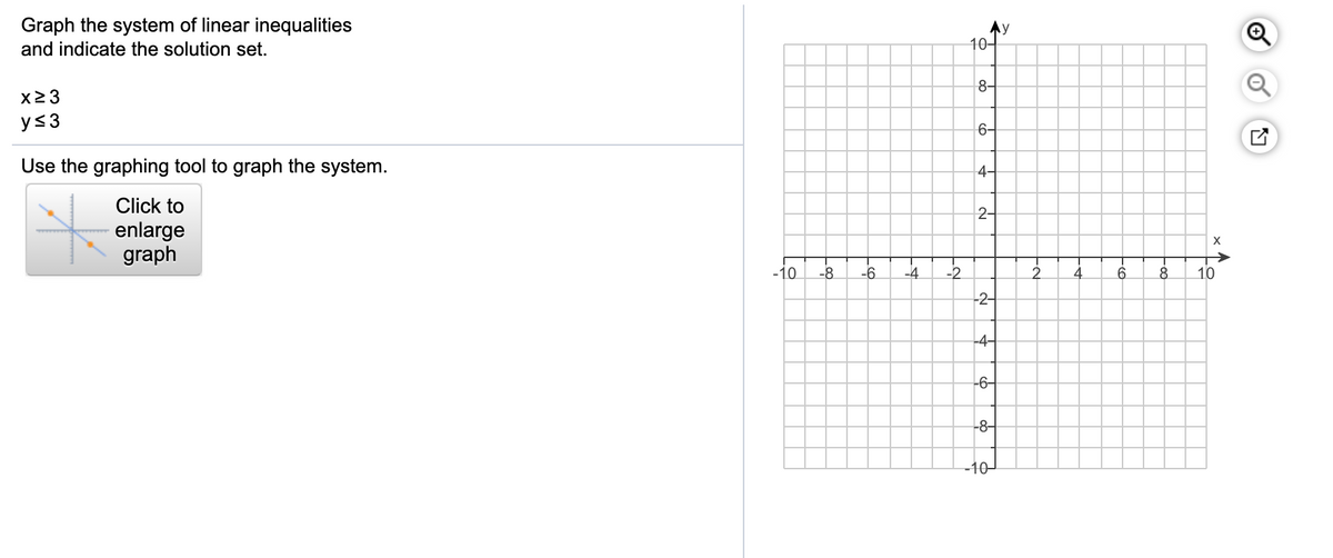 Graph the system of linear inequalities
Ay
10-
and indicate the solution set.
8-
X2 3
y<3
6-
Use the graphing tool to graph the system.
4-
Click to
2-
enlarge
graph
X
-10
-8
-6
-4
-2
4
6.
8.
10
-2-
-4-
-6-
-8-
-10-
