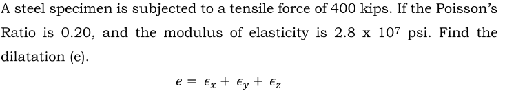 A steel specimen is subjected to a tensile force of 400 kips. If the Poisson's
Ratio is 0.20, and the modulus of elasticity is 2.8 x 107 psi. Find the
dilatation (e).
e = €x + €y+ €z
