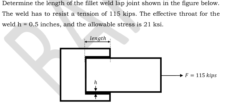Determine the length of the fillet weld lap joint shown in the figure below.
The weld has to resist a tension of 115 kips. The effective throat for the
weld h = 0.5 inches, and the allowable stress is 21 ksi.
length
→ F = 115 kips
h
