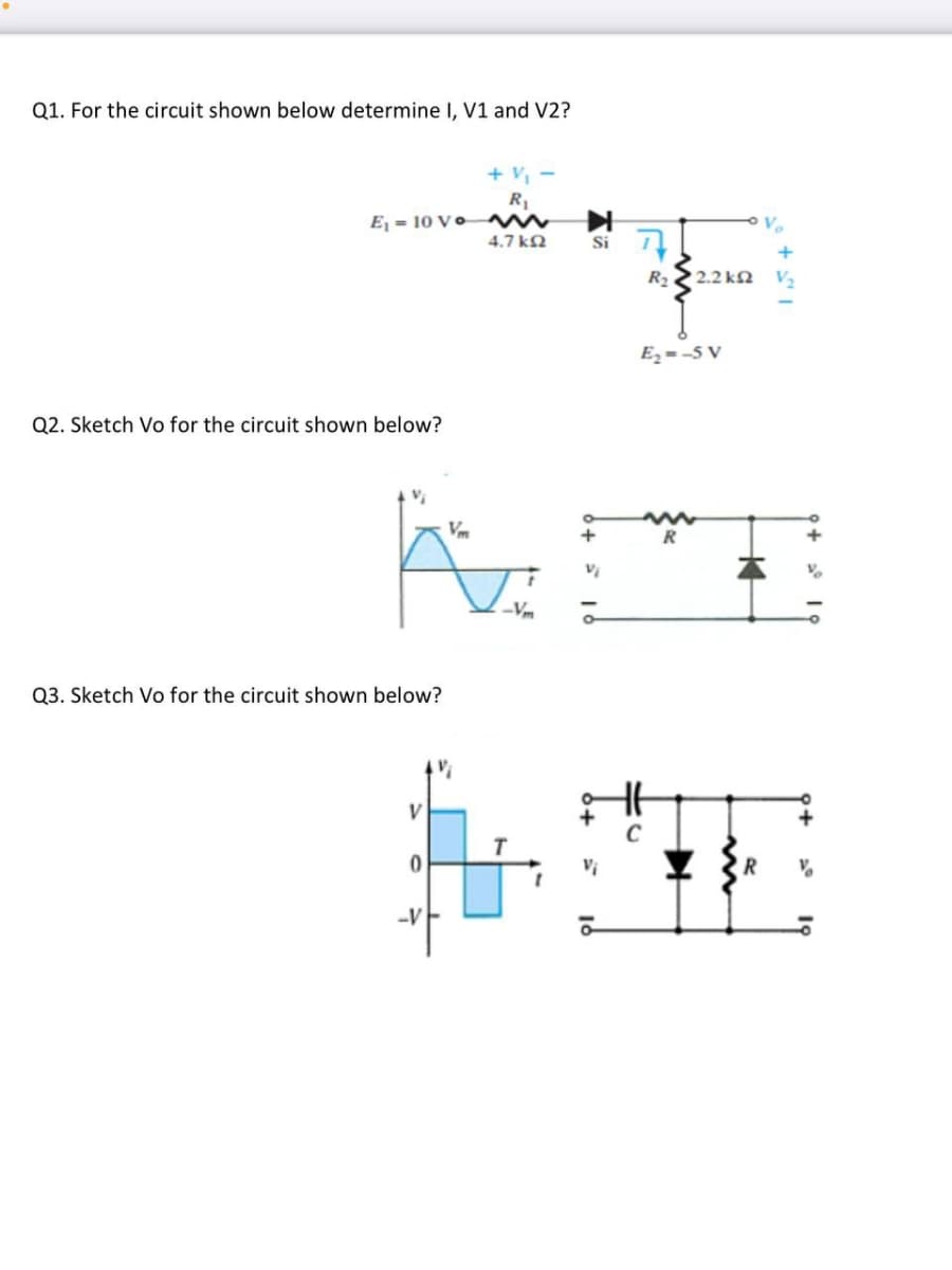 Q1. For the circuit shown below determine I, V1 and V2?
+ v,
R1
Ej = 10 V o
Si 7
4.7 kN
R2
2.2 kN V2
Ez = -5 V
Q2. Sketch Vo for the circuit shown below?
Vm
R
Vm
Q3. Sketch Vo for the circuit shown below?
V
R
-v
