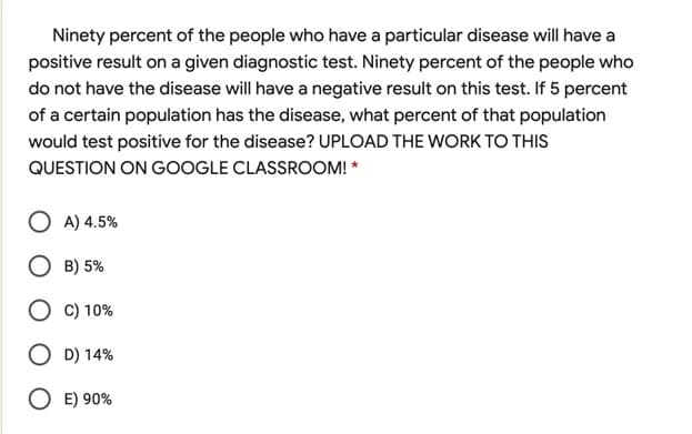 Ninety percent of the people who have a particular disease will have a
positive result on a given diagnostic test. Ninety percent of the people who
do not have the disease will have a negative result on this test. If 5 percent
of a certain population has the disease, what percent of that population
would test positive for the disease? UPLOAD THE WORK TO THIS
QUESTION ON GOOGLE CLASSROOM! *
A) 4.5%
B) 5%
C) 10%
D) 14%
O E) 90%
