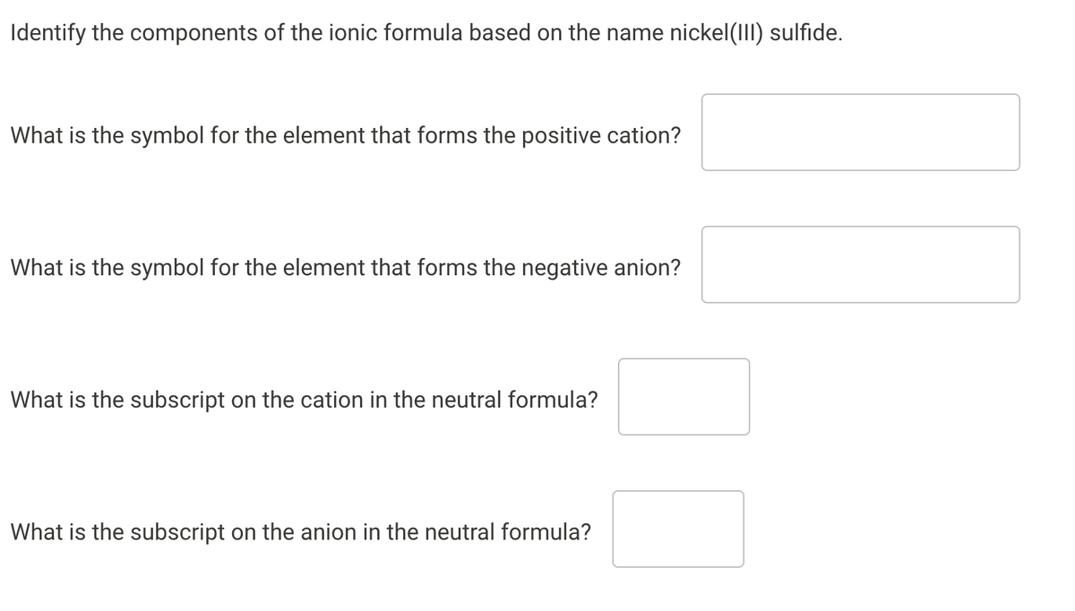 Identify the components of the ionic formula based on the name nickel(II) sulfide.
What is the symbol for the element that forms the positive cation?
What is the symbol for the element that forms the negative anion?
What is the subscript on the cation in the neutral formula?
What is the subscript on the anion in the neutral formula?
